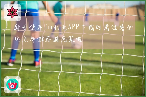新手使用im电竞APP下载时需注意的坑点与推荐避免策略