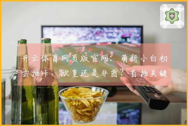 开云体育网页版官网：萌新小白初尝抽卡，欧皇还是非酋？首抽关键技巧揭秘