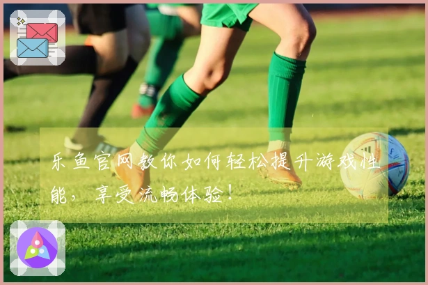 乐鱼官网教你如何轻松提升游戏性能，享受流畅体验！