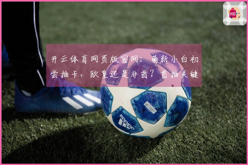 开云体育网页版官网：萌新小白初尝抽卡，欧皇还是非酋？首抽关键技巧揭秘
