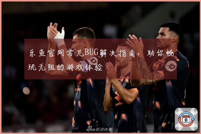 乐鱼官网常见BUG解决指南，助你畅玩无阻的游戏体验